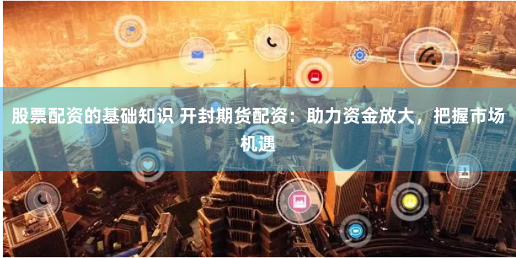 股票配资的基础知识 开封期货配资：助力资金放大，把握市场机遇
