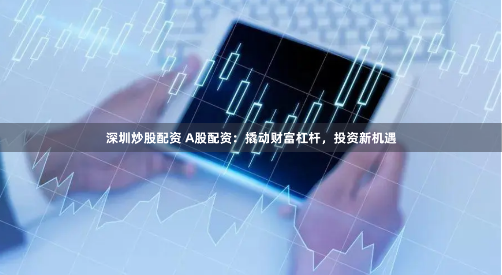 深圳炒股配资 A股配资：撬动财富杠杆，投资新机遇