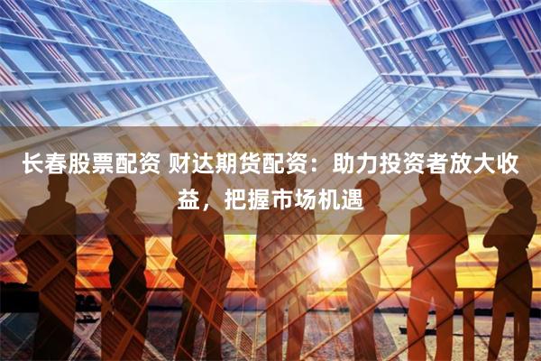 长春股票配资 财达期货配资：助力投资者放大收益，把握市场机遇