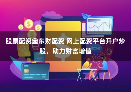 股票配资鑫东财配资 网上配资平台开户炒股，助力财富增值