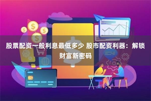 股票配资一般利息最低多少 股市配资利器：解锁财富新密码