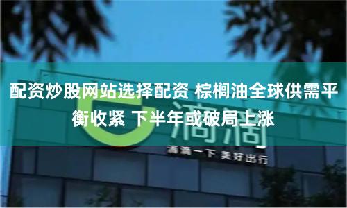 配资炒股网站选择配资 棕榈油全球供需平衡收紧 下半年或破局上涨