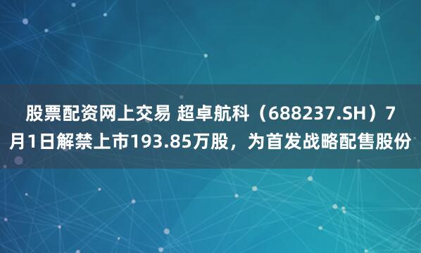 股票配资网上交易 超卓航科（688237.SH）7月1日解禁上市193.85万股，为首发战略配售股份