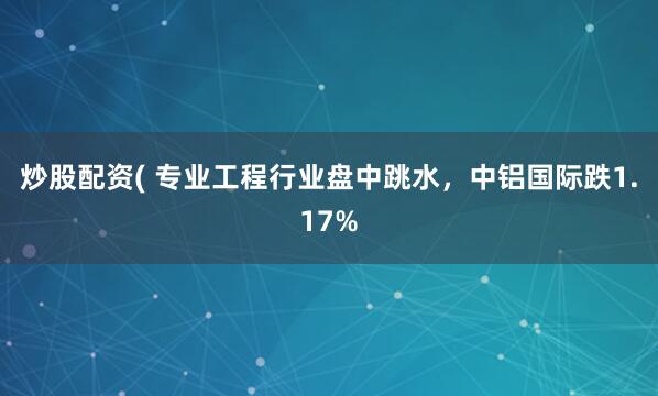 炒股配资( 专业工程行业盘中跳水，中铝国际跌1.17%