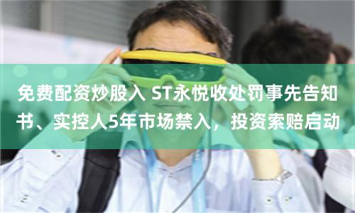 免费配资炒股入 ST永悦收处罚事先告知书、实控人5年市场禁入，投资索赔启动