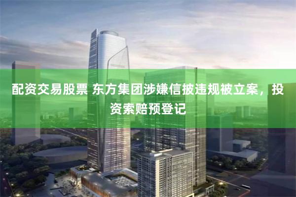 配资交易股票 东方集团涉嫌信披违规被立案，投资索赔预登记
