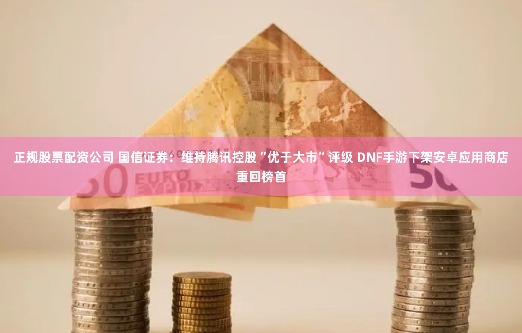 正规股票配资公司 国信证券:维持腾讯控股“优于大市”评级 DNF手游下架安卓应用商店重回榜首