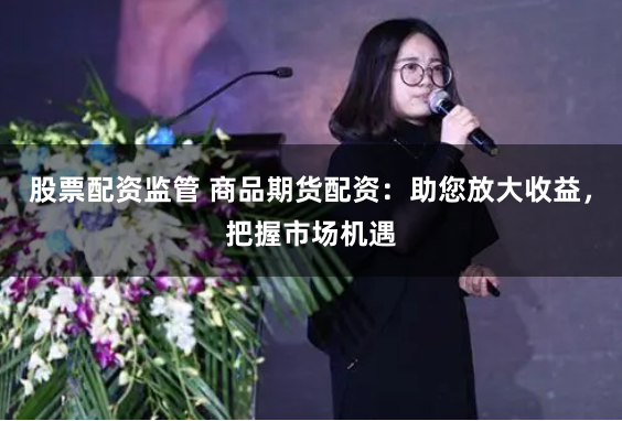 股票配资监管 商品期货配资：助您放大收益，把握市场机遇