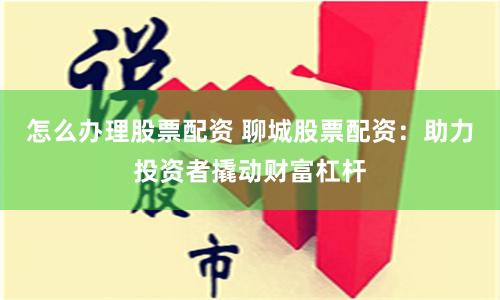 怎么办理股票配资 聊城股票配资:助力投资者撬动财富杠杆