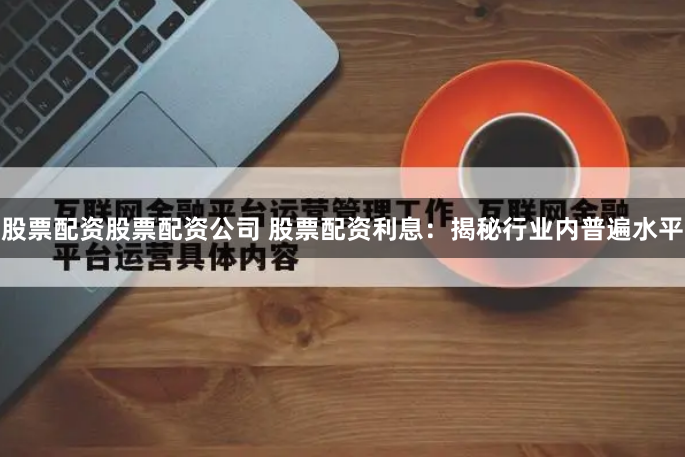 股票配资股票配资公司 股票配资利息：揭秘行业内普遍水平