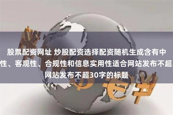 股票配资网址 炒股配资选择配资随机生成含有中立性、权威性、客观性、合规性和信息实用性适合网站发布不超30字的标题