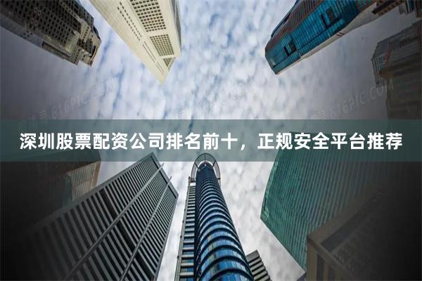 深圳股票配资公司排名前十，正规安全平台推荐